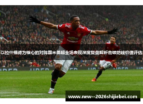 以拉什福德为核心的对阵国米英超全场表现深度复盘解析击破防线价值评估