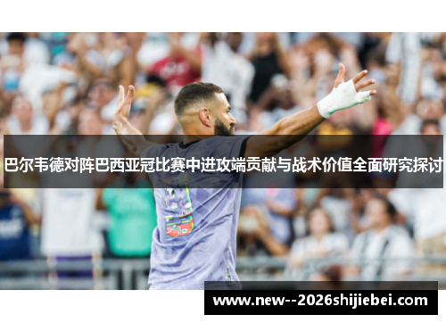 巴尔韦德对阵巴西亚冠比赛中进攻端贡献与战术价值全面研究探讨
