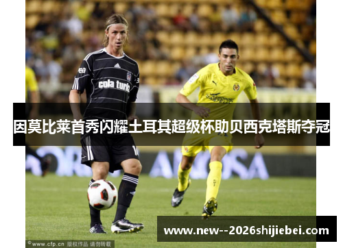 因莫比莱首秀闪耀土耳其超级杯助贝西克塔斯夺冠