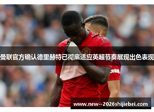 曼联官方确认德里赫特已彻底适应英超节奏展现出色表现