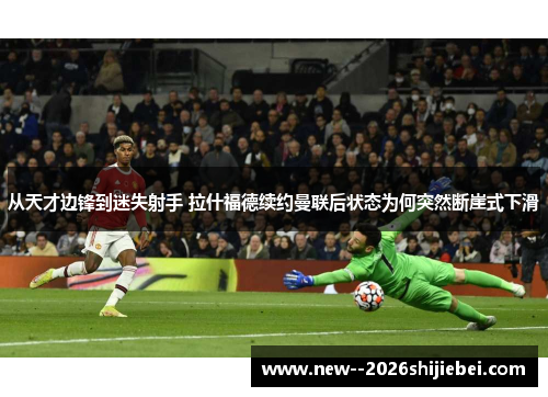 从天才边锋到迷失射手 拉什福德续约曼联后状态为何突然断崖式下滑 从天才边锋到迷失射手 拉什福德续约曼联后状态为何突然断崖式下滑