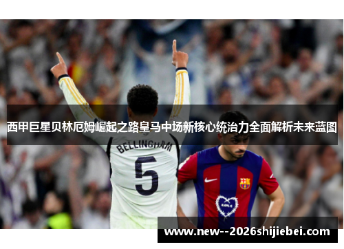 西甲巨星贝林厄姆崛起之路皇马中场新核心统治力全面解析未来蓝图