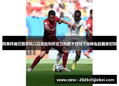阿莫林离任前率队以完美胜利收官为执教岁月写下荣耀告别篇章时刻