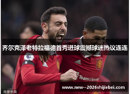 齐尔克泽老特拉福德首秀进球震撼球迷热议连连